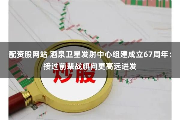 配资股网站 酒泉卫星发射中心组建成立67周年：接过前辈战旗向更高远进发