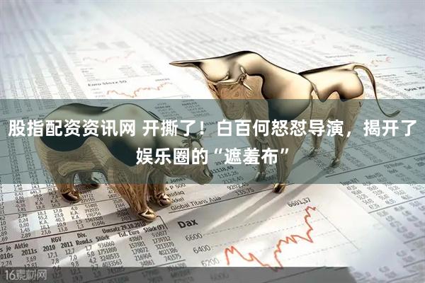 股指配资资讯网 开撕了！白百何怒怼导演，揭开了娱乐圈的“遮羞布”