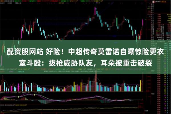 配资股网站 好险！中超传奇莫雷诺自曝惊险更衣室斗殴：拔枪威胁队友，耳朵被重击破裂